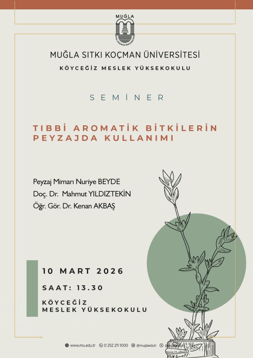 Üst bölümde Muğla Sıtkı Koçman Üniversitesi logosu bulunuyor; logonun yakınında ve poster kenarında ince altın/tamamlama çizgileri var. Altında şu metinler sade ve büyük puntolarla yer alıyor: “MUĞLA SITKI KOÇMAN ÜNİVERSİTESİ” “KÖYCEĞİZ MESLEK YÜKSEKOKULU” Orta kısımda büyük harflerle ve hafif mavi tonlarda “SEMINER” kelimesi bulunuyor. Ana başlık: “TIBBİ AROMATİK BİTKİLERİN PEYZAJDA KULLANIMI” büyük ve turuncu-kahverengi tonlarda yazılmış. Altında seminerin konuşmacıları listelenmiş: Peyzaj Mimarı Nuriye Beyde Doç. Dr. Mahmut Yıldıztekin Öğr. Gör. Dr. Kenan Akbaş Sol alt köşede, dikey boyunca siyah bir çerçeve içinde tarih ve saat bilgisi: 10 Mart 2026 Saat: 13.30 Alt kısımda organizasyon ve konum bilgisi: Köyceğiz Meslek Yüksekokulu Poster arka plana açık bej renkli bir zemin üzerinde, sağa doğru bir bitki çizimi ile dekoratif bir yeşil daire (bitki yazılı illüstrasyonu) bulunuyor. Çizim sade siyah beyaz hatlarla yapılmış ve yeşil daireyle dengelenmiş. Alt kısımda web sitesi ve iletişim bilgileri: www.mu.edu.tr, 0 252 211 1000, @muglaedutr (sosyal medya hesapları) gibi bilgiler yer alıyor. Kullanım notları:  Etkinlik: Seminer Konu: Tıbbi aromatik bitkilerin peyzajda kullanımı Yer ve zaman: Köyceğiz Meslek Yüksekokulu, 10 Mart 2026, 13:30 Konuşmacılar: Peyzaj Mimarı Nuriye Beyde; Doç. Dr. Mahmut Yıldıztekin; Öğr. Gör. Dr. Kenan Akbaş